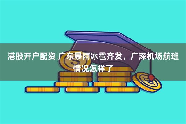 港股开户配资 广东暴雨冰雹齐发，广深机场航班情况怎样了