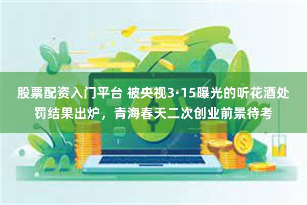 股票配资入门平台 被央视3·15曝光的听花酒处罚结果出炉，青海春天二次创业前景待考