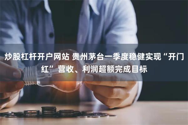 炒股杠杆开户网站 贵州茅台一季度稳健实现“开门红” 营收、利润超额完成目标