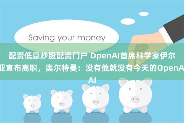 配资低息炒股配资门户 OpenAI首席科学家伊尔亚宣布离职，奥尔特曼：没有他就没有今天的OpenAI