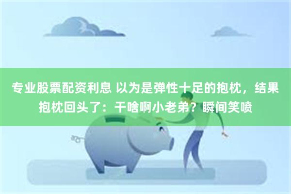 专业股票配资利息 以为是弹性十足的抱枕，结果抱枕回头了：干啥啊小老弟？瞬间笑喷