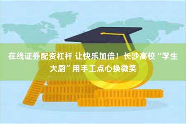 在线证劵配资杠杆 让快乐加倍！长沙高校“学生大厨”用手工点心换微笑