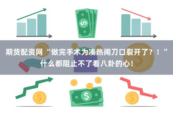 期货配资网 “做完手术为凑热闹刀口裂开了？！”什么都阻止不了看八卦的心！