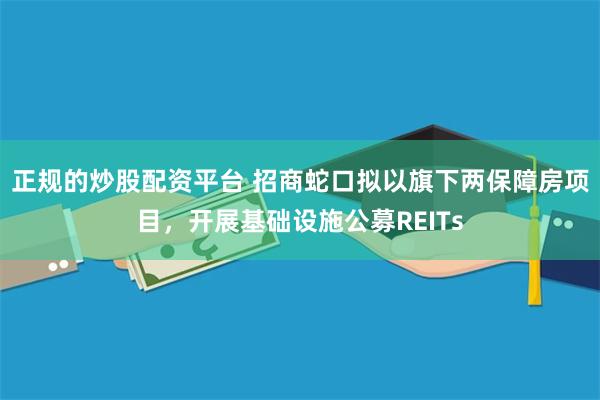 正规的炒股配资平台 招商蛇口拟以旗下两保障房项目，开展基础设施公募REITs