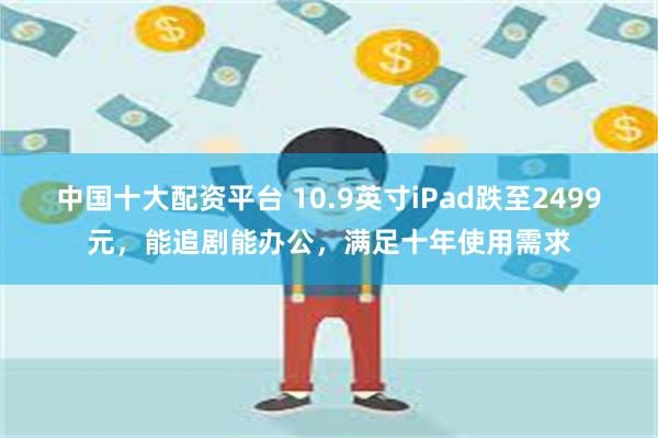 中国十大配资平台 10.9英寸iPad跌至2499元，能追剧能办公，满足十年使用需求