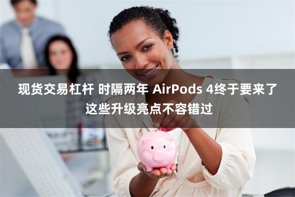 现货交易杠杆 时隔两年 AirPods 4终于要来了 这些升级亮点不容错过