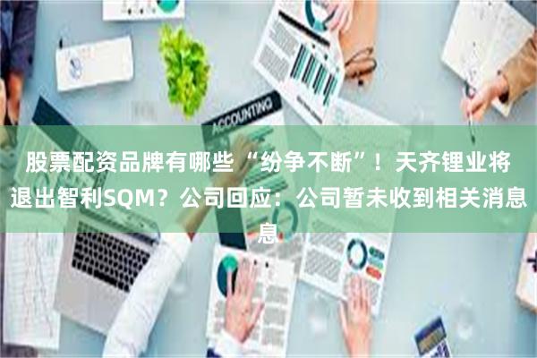 股票配资品牌有哪些 “纷争不断”！天齐锂业将退出智利SQM？公司回应：公司暂未收到相关消息