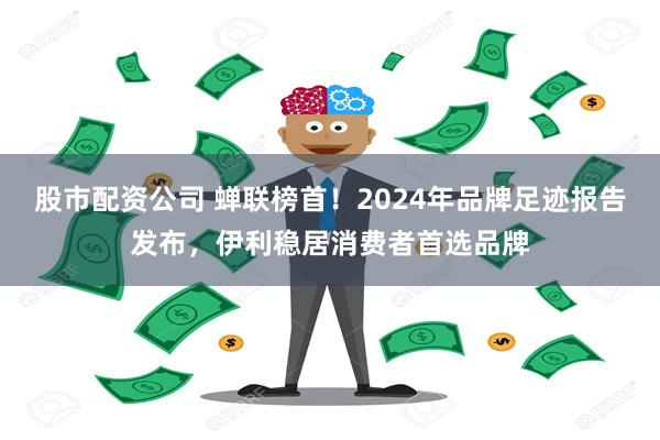 股市配资公司 蝉联榜首！2024年品牌足迹报告发布，伊利稳居消费者首选品牌