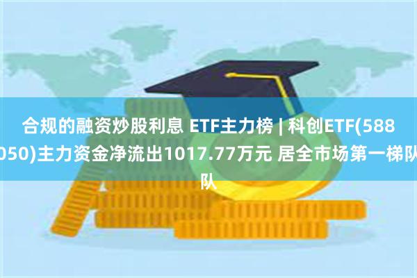 合规的融资炒股利息 ETF主力榜 | 科创ETF(588050)主力资金净流出1017.77万元 居全市场第一梯队