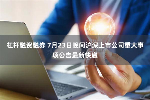 杠杆融资融券 7月23日晚间沪深上市公司重大事项公告最新快递