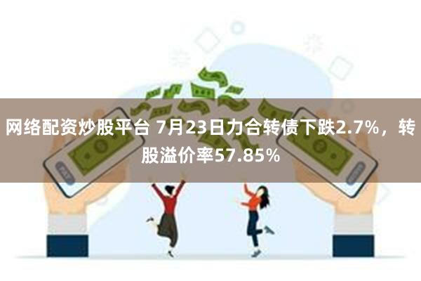 网络配资炒股平台 7月23日力合转债下跌2.7%，转股溢价率57.85%