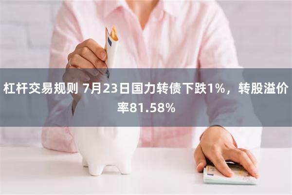 杠杆交易规则 7月23日国力转债下跌1%，转股溢价率81.58%