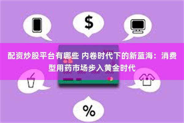 配资炒股平台有哪些 内卷时代下的新蓝海：消费型用药市场步入黄金时代