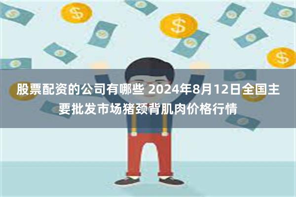 股票配资的公司有哪些 2024年8月12日全国主要批发市场猪颈背肌肉价格行情