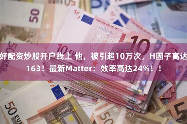 好配资炒股开户线上 他，被引超10万次，H因子高达163！最新Matter：效率高达24%！！