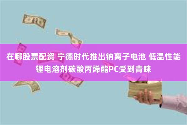 在哪股票配资 宁德时代推出钠离子电池 低温性能锂电溶剂碳酸丙烯酯PC受到青睐