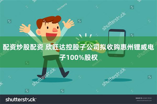 配资炒股配资 欣旺达控股子公司拟收购惠州锂威电子100%股权