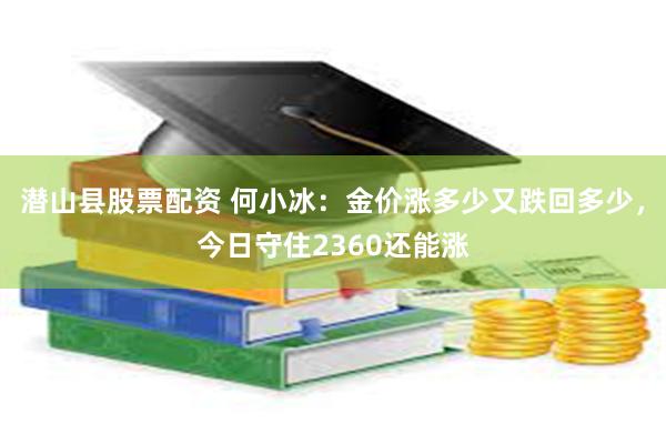 潜山县股票配资 何小冰：金价涨多少又跌回多少，今日守住2360还能涨