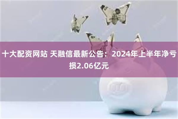 十大配资网站 天融信最新公告：2024年上半年净亏损2.06亿元