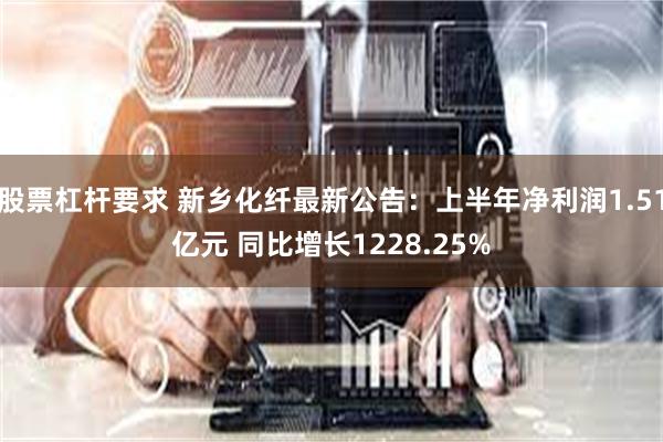 股票杠杆要求 新乡化纤最新公告：上半年净利润1.51亿元 同比增长1228.25%