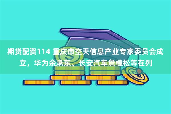 期货配资114 重庆市空天信息产业专家委员会成立，华为余承东、长安汽车詹樟松等在列