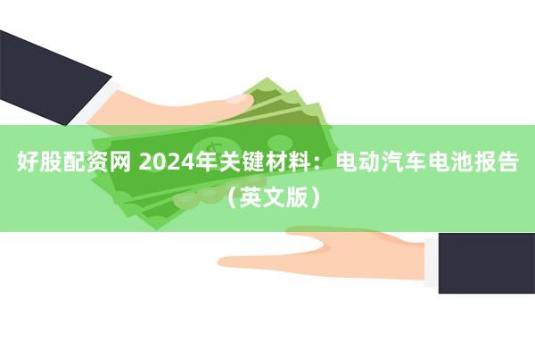 好股配资网 2024年关键材料：电动汽车电池报告（英文版）