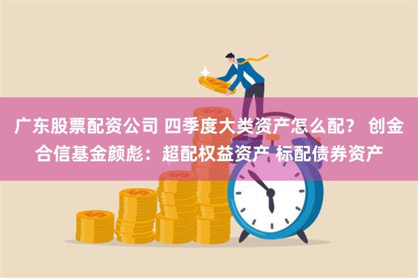 广东股票配资公司 四季度大类资产怎么配？ 创金合信基金颜彪：超配权益资产 标配债券资产