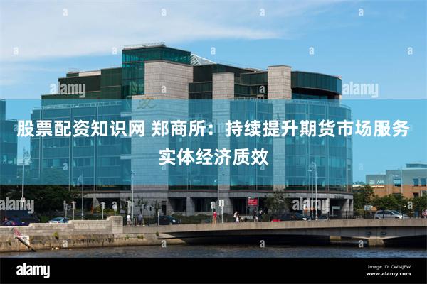 股票配资知识网 郑商所：持续提升期货市场服务实体经济质效