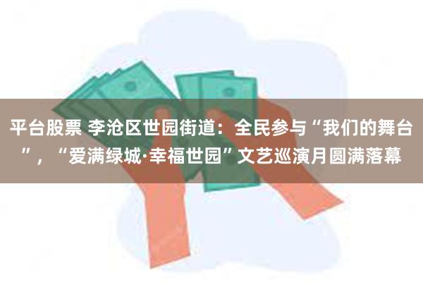 平台股票 李沧区世园街道：全民参与“我们的舞台”，“爱满绿城·幸福世园”文艺巡演月圆满落幕