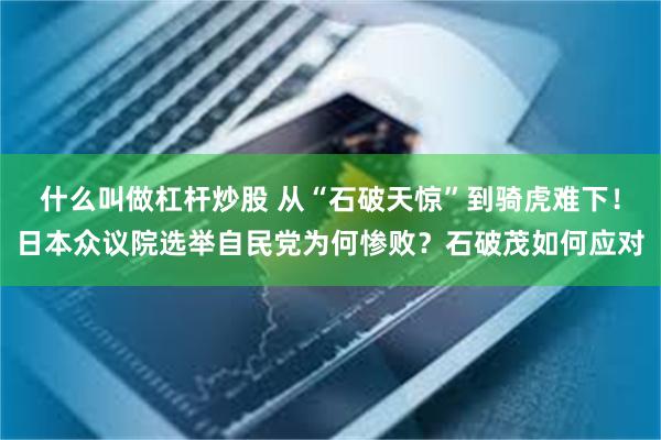 什么叫做杠杆炒股 从“石破天惊”到骑虎难下！日本众议院选举自民党为何惨败？石破茂如何应对