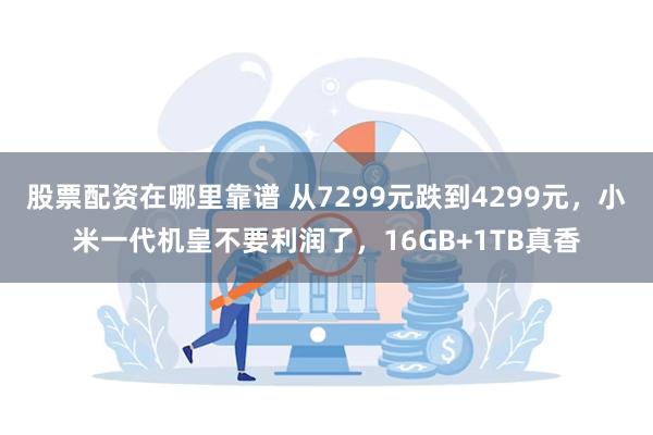 股票配资在哪里靠谱 从7299元跌到4299元，小米一代机皇不要利润了，16GB+1TB真香