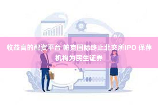 收益高的配资平台 帕克国际终止北交所IPO 保荐机构为民生证券