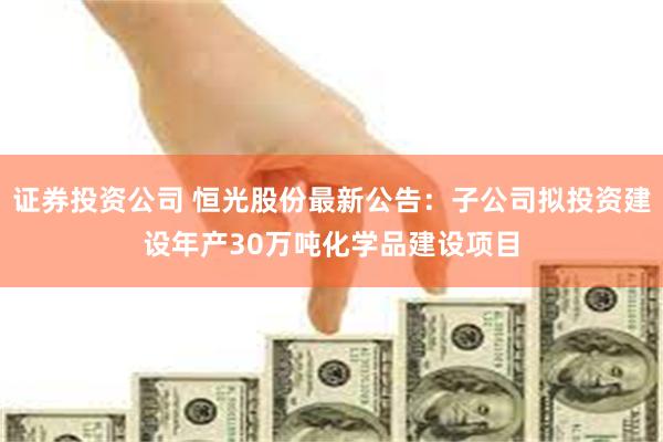 证券投资公司 恒光股份最新公告：子公司拟投资建设年产30万吨化学品建设项目