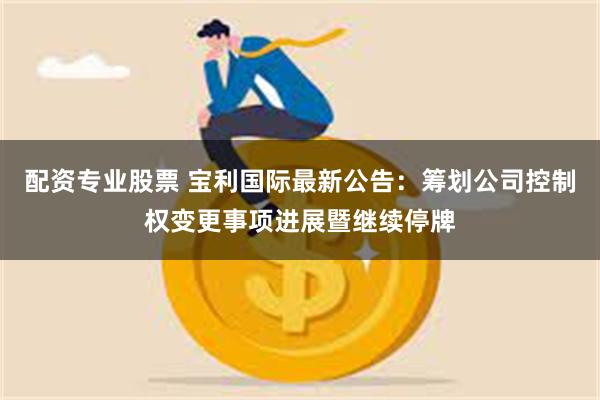 配资专业股票 宝利国际最新公告：筹划公司控制权变更事项进展暨继续停牌