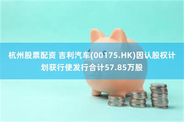 杭州股票配资 吉利汽车(00175.HK)因认股权计划获行使发行合计57.85万股