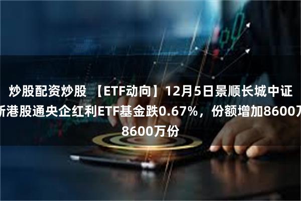 炒股配资炒股 【ETF动向】12月5日景顺长城中证国新港股通央企红利ETF基金跌0.67%，份额增加8600万份