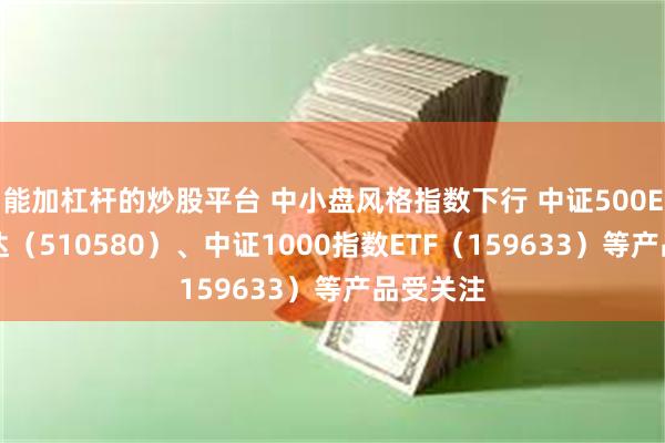 能加杠杆的炒股平台 中小盘风格指数下行 中证500ETF易方达（510580）、中证1000指数ETF（159633）等产品受关注