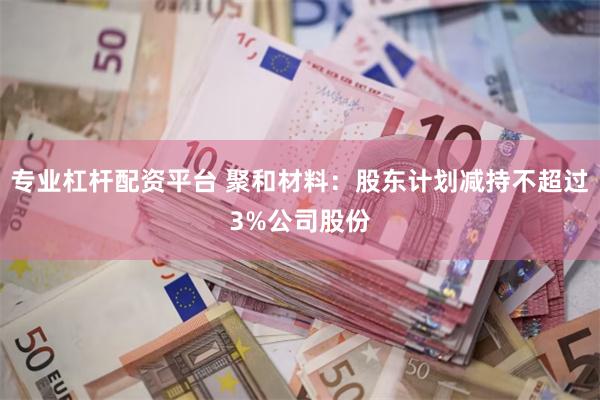 专业杠杆配资平台 聚和材料：股东计划减持不超过3%公司股份