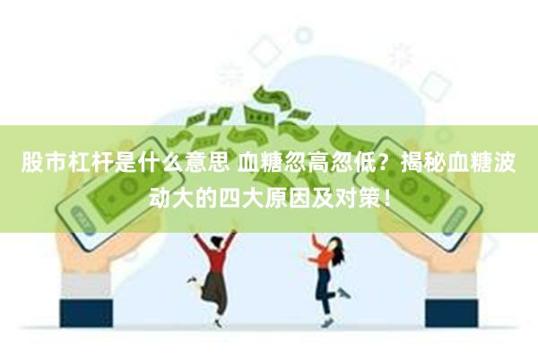 股市杠杆是什么意思 血糖忽高忽低？揭秘血糖波动大的四大原因及对策！