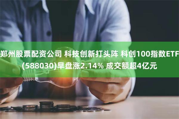 郑州股票配资公司 科技创新打头阵 科创100指数ETF(588030)早盘涨2.14% 成交额超4亿元