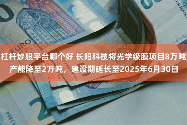 杠杆炒股平台哪个好 长阳科技将光学级膜项目8万吨产能降至2万吨，建设期延长至2025年6月30日