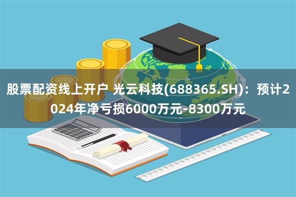 股票配资线上开户 光云科技(688365.SH)：预计2024年净亏损6000万元-8300万元