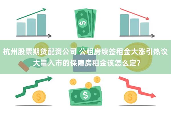 杭州股票期货配资公司 公租房续签租金大涨引热议 大量入市的保障房租金该怎么定？