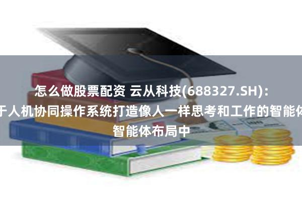 怎么做股票配资 云从科技(688327.SH)：公司基于人机协同操作系统打造像人一样思考和工作的智能体布局中