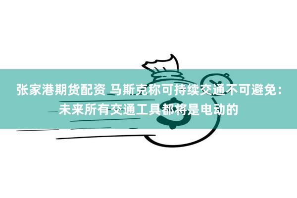 张家港期货配资 马斯克称可持续交通不可避免：未来所有交通工具都将是电动的