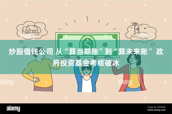 炒股借钱公司 从“算当期账”到“算未来账” 政府投资基金考核破冰