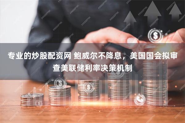 专业的炒股配资网 鲍威尔不降息，美国国会拟审查美联储利率决策机制