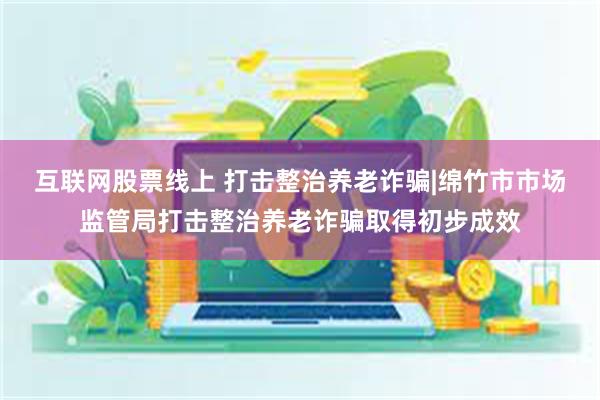 互联网股票线上 打击整治养老诈骗|绵竹市市场监管局打击整治养老诈骗取得初步成效