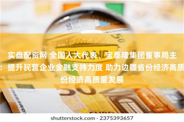 实盘配资网 全国人大代表、宝泰隆集团董事局主席焦云：提升民营企业金融支持力度 助力边疆省份经济高质量发展