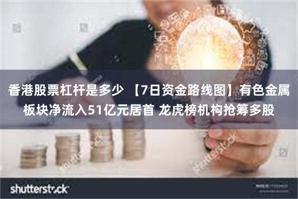 香港股票杠杆是多少 【7日资金路线图】有色金属板块净流入51亿元居首 龙虎榜机构抢筹多股